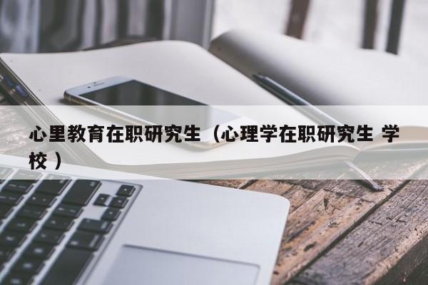 心里教育在职研究生（心理学在职研究生 学校 ）