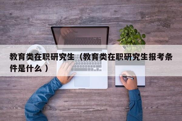 教育类在职研究生（教育类在职研究生报考条件是什么 ）
