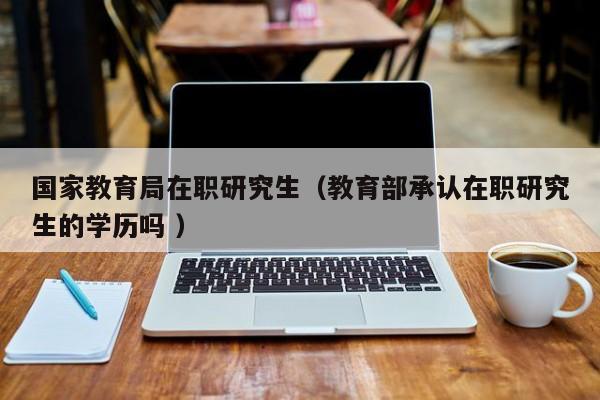 国家教育局在职研究生（教育部承认在职研究生的学历吗 ）