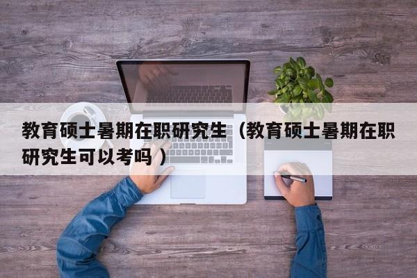 教育硕士暑期在职研究生（教育硕士暑期在职研究生可以考吗 ）