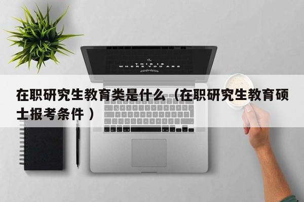 在职研究生教育类是什么（在职研究生教育硕士报考条件 ）