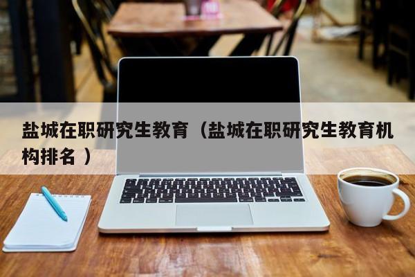 盐城在职研究生教育（盐城在职研究生教育机构排名 ）