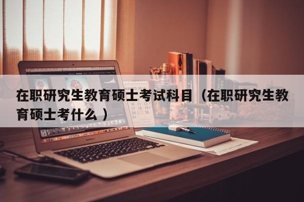 在职研究生教育硕士考试科目（在职研究生教育硕士考什么 ）