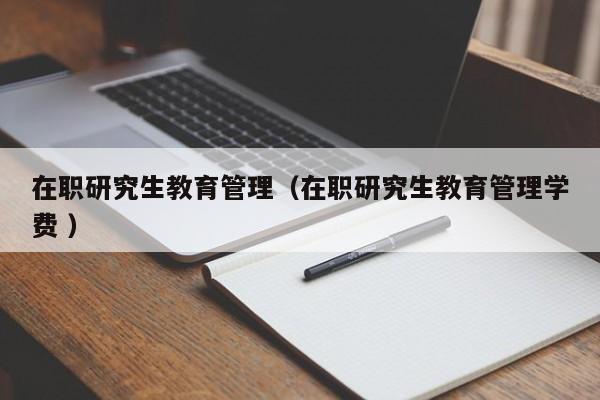 在职研究生教育管理（在职研究生教育管理学费 ）