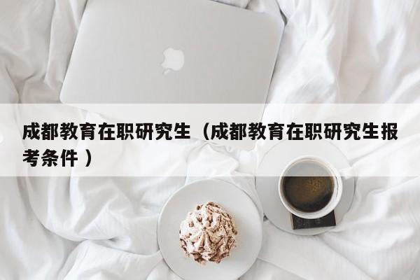 成都教育在职研究生（成都教育在职研究生报考条件 ）