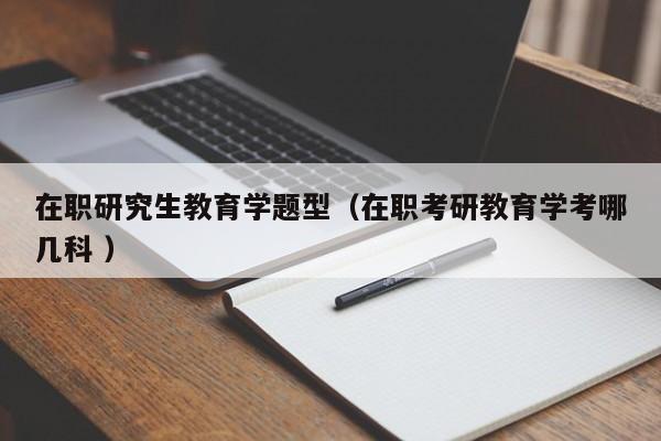 在职研究生教育学题型（在职考研教育学考哪几科 ）