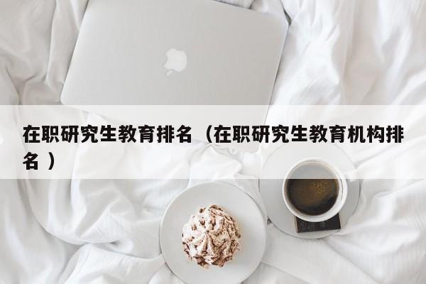 在职研究生教育排名（在职研究生教育机构排名 ）