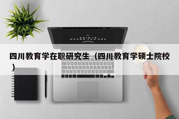四川教育学在职研究生（四川教育学硕士院校 ）