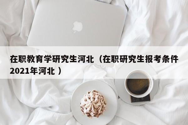 在职教育学研究生河北（在职研究生报考条件2021年河北 ）