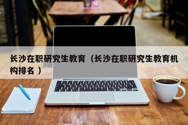 长沙在职研究生教育（长沙在职研究生教育机构排名 ）