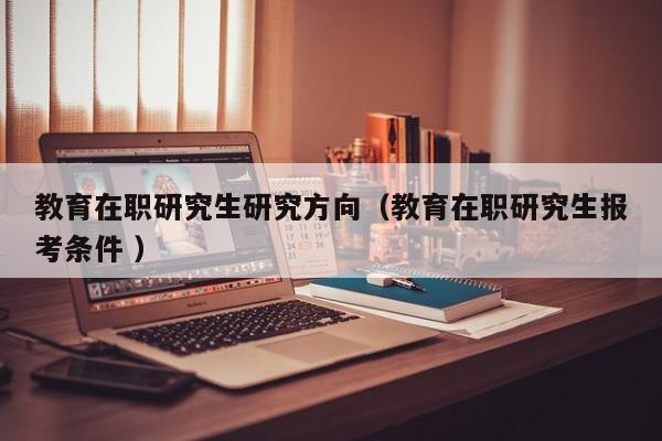 教育在职研究生研究方向（教育在职研究生报考条件 ）