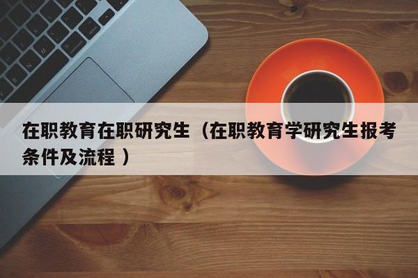 在职教育在职研究生（在职教育学研究生报考条件及流程 ）