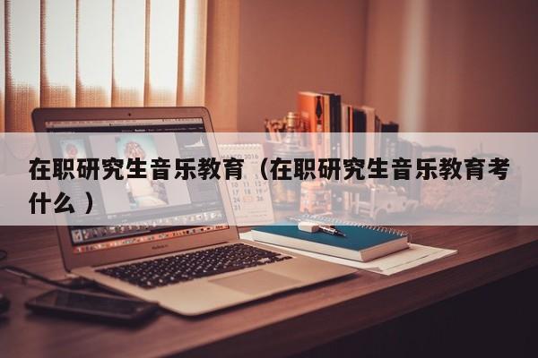 在职研究生音乐教育（在职研究生音乐教育考什么 ）