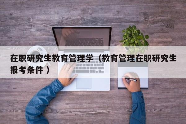 在职研究生教育管理学（教育管理在职研究生报考条件 ）