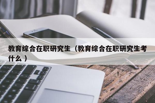 教育综合在职研究生（教育综合在职研究生考什么 ）