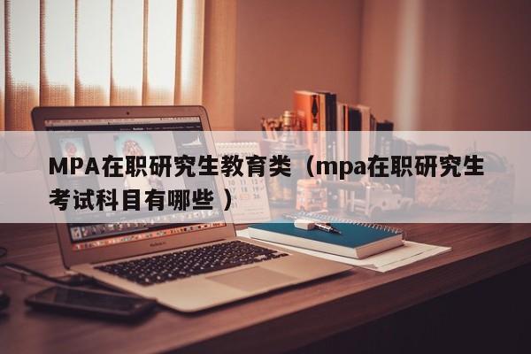 MPA在职研究生教育类（mpa在职研究生考试科目有哪些 ）