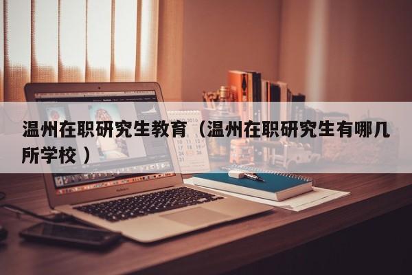 温州在职研究生教育（温州在职研究生有哪几所学校 ）