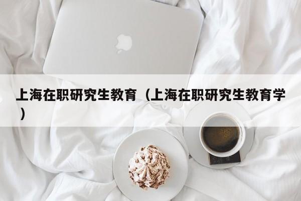 上海在职研究生教育（上海在职研究生教育学 ）
