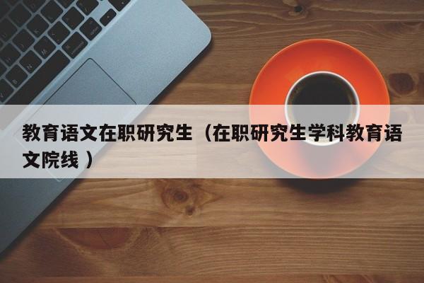 教育语文在职研究生（在职研究生学科教育语文院线 ）