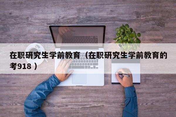 在职研究生学前教育（在职研究生学前教育的考918 ）