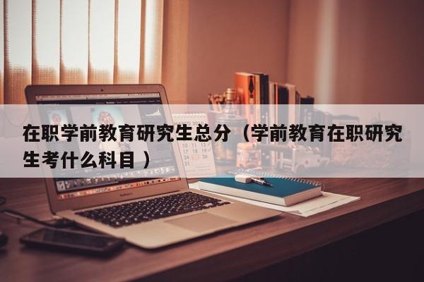 在职学前教育研究生总分（学前教育在职研究生考什么科目 ）