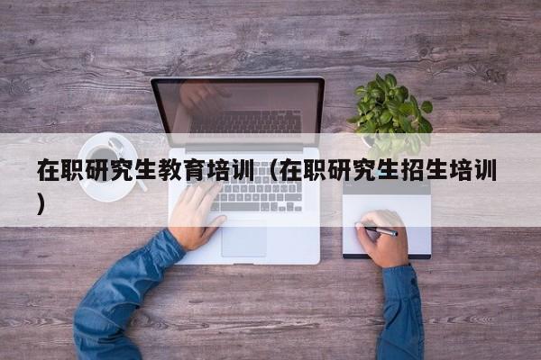 在职研究生教育培训（在职研究生招生培训 ）