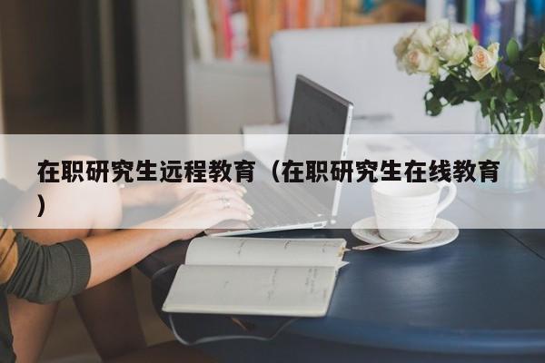 在职研究生远程教育（在职研究生在线教育 ）