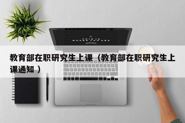 教育部在职研究生上课（教育部在职研究生上课通知 ）