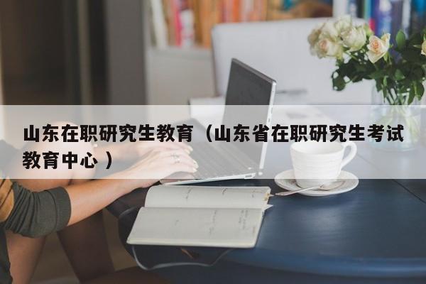 山东在职研究生教育（山东省在职研究生考试教育中心 ）