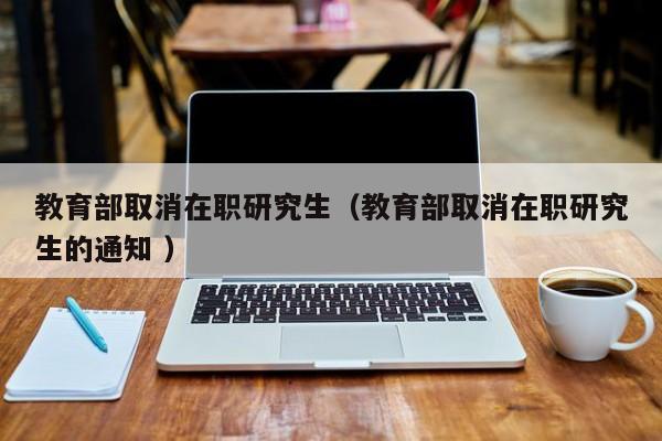 教育部取消在职研究生（教育部取消在职研究生的通知 ）