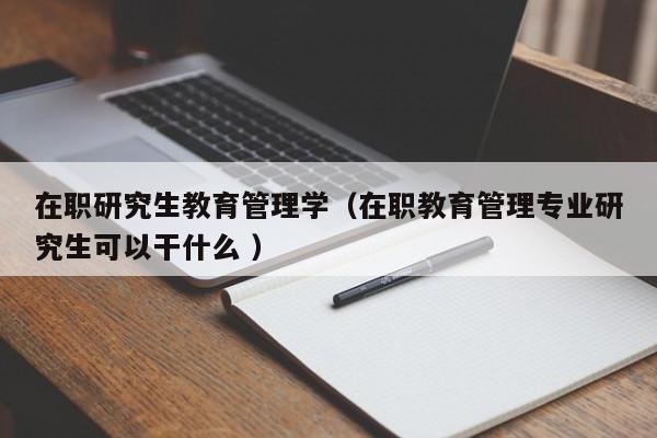 在职研究生教育管理学（在职教育管理专业研究生可以干什么 ）